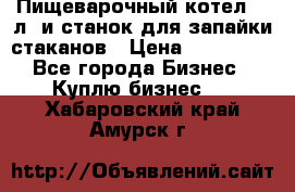 Пищеварочный котел 25 л. и станок для запайки стаканов › Цена ­ 250 000 - Все города Бизнес » Куплю бизнес   . Хабаровский край,Амурск г.